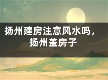 扬州建房注意风水吗,扬州盖房子
