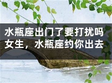 水瓶座出门了要打扰吗女生，水瓶座约你出去