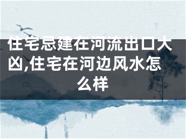 住宅忌建在河流出口大凶,住宅在河边风水怎么样