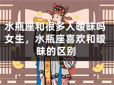 水瓶座和很多人暧昧吗女生,水瓶座喜欢和暧昧的区别
