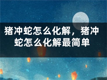 猪冲蛇怎么化解,猪冲蛇怎么化解最简单