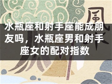水瓶座和射手座能成朋友吗,水瓶座男和射手座女的配对指数