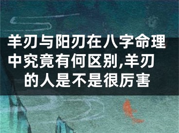 羊刃与阳刃在八字命理中究竟有何区别,羊刃的人是不是很厉害