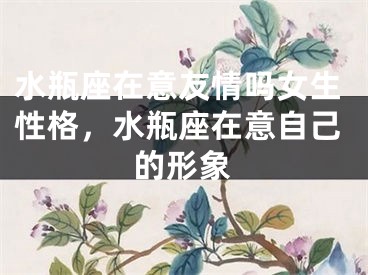 水瓶座在意友情吗女生性格,水瓶座在意自己的形象