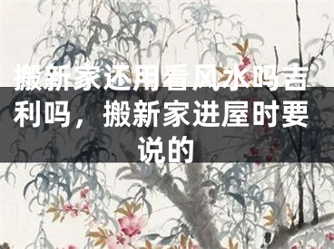 搬新家还用看风水吗吉利吗,搬新家进屋时要说的