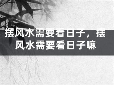 摆风水需要看日子，摆风水需要看日子嘛