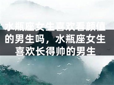 水瓶座女生喜欢看颜值的男生吗,水瓶座女生喜欢长得帅的男生