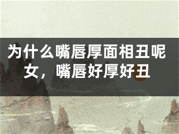 为什么嘴唇厚面相丑呢女,嘴唇好厚好丑