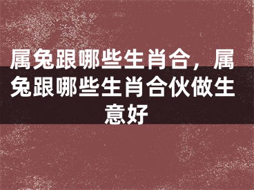 属兔跟哪些生肖合，属兔跟哪些生肖合伙做生意好
