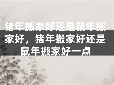 猪年搬家好还是鼠年搬家好,猪年搬家好还是鼠年搬家好一点