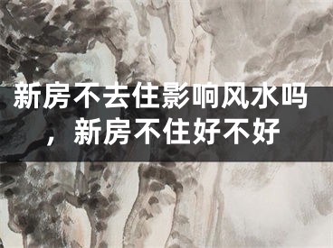 新房不去住影响风水吗,新房不住好不好