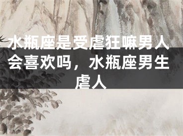 水瓶座是受虐狂嘛男人会喜欢吗,水瓶座男生虐人