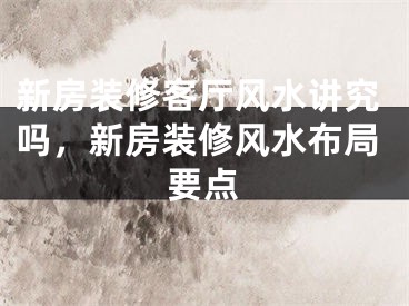 新房装修客厅风水讲究吗,新房装修风水布局要点