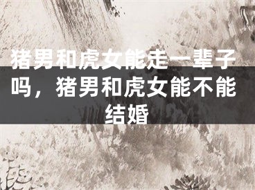 猪男和虎女能走一辈子吗,猪男和虎女能不能结婚