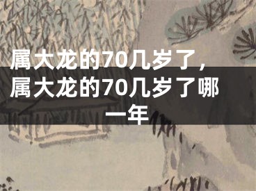 属大龙的70几岁了，属大龙的70几岁了哪一年