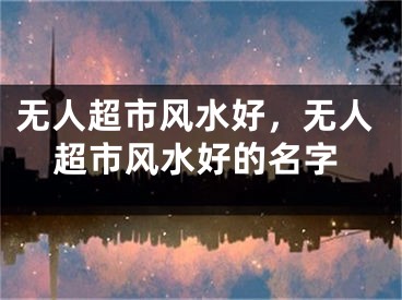 无人超市风水好,无人超市风水好的名字