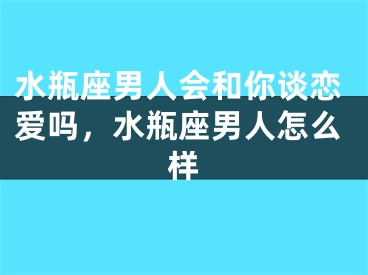 水瓶座男人会和你谈恋爱吗,水瓶座男人怎么样