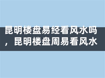 昆明楼盘易经看风水吗，昆明楼盘周易看风水