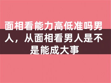 面相看能力高低准吗男人,从面相看男人是不是能成大事