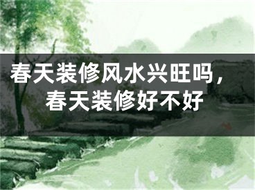 春天装修风水兴旺吗,春天装修好不好