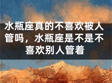 水瓶座真的不喜欢被人管吗,水瓶座是不是不喜欢别人管着