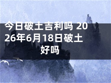 今日破土吉利吗 2026年6月18日破土好吗 