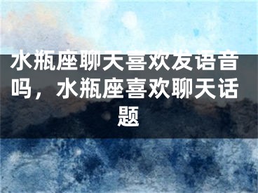 水瓶座聊天喜欢发语音吗,水瓶座喜欢聊天话题