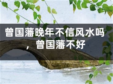 曾国藩晚年不信风水吗，曾国藩不好