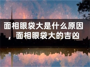 面相眼袋大是什么原因,面相眼袋大的吉凶