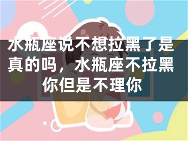 水瓶座说不想拉黑了是真的吗，水瓶座不拉黑你但是不理你
