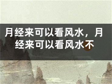 月经来可以看风水,月经来可以看风水不