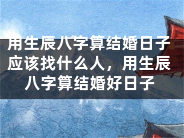 用生辰八字算结婚日子应该找什么人,用生辰八字算结婚好日子