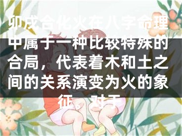 卯戌合化火在八字命理中属于一种比较特殊的合局,代表着木和土之间的关系演变为火的象征。对于