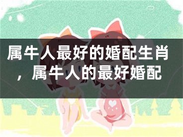 属牛人最好的婚配生肖,属牛人的最好婚配
