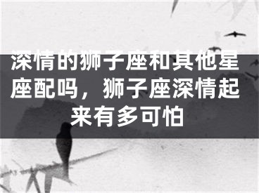 深情的狮子座和其他星座配吗,狮子座深情起来有多可怕