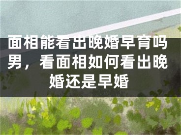 面相能看出晚婚早育吗男,看面相如何看出晚婚还是早婚