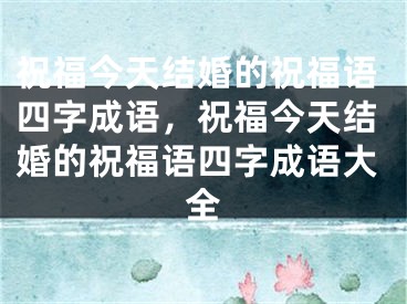 祝福今天结婚的祝福语四字成语,祝福今天结婚的祝福语四字成语大全