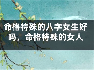 命格特殊的八字女生好吗，命格特殊的女人