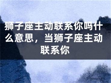 狮子座主动联系你吗什么意思,当狮子座主动联系你
