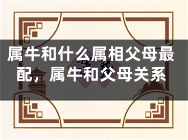 属牛和什么属相父母最配,属牛和父母关系