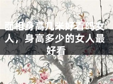 面相身高几米好看吗女人，身高多少的女人最好看