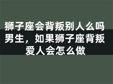 狮子座会背叛别人么吗男生,如果狮子座背叛爱人会怎么做