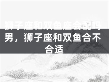 狮子座和双鱼座会配吗男,狮子座和双鱼合不合适
