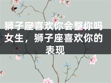 狮子座喜欢你会整你吗女生,狮子座喜欢你的表现
