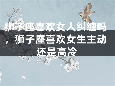 狮子座喜欢女人纠缠吗，狮子座喜欢女生主动还是高冷