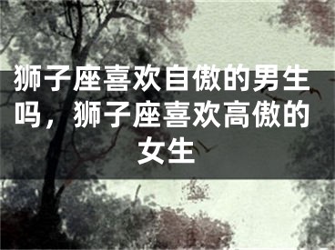 狮子座喜欢自傲的男生吗,狮子座喜欢高傲的女生