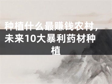 种植什么最赚钱农村,未来10大暴利药材种植