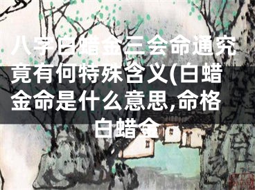 八字白蜡金三会命通究竟有何特殊含义(白蜡金命是什么意思,命格白蜡金