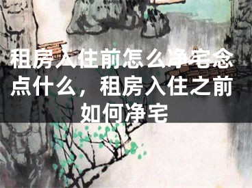 租房入住前怎么净宅念点什么,租房入住之前如何净宅