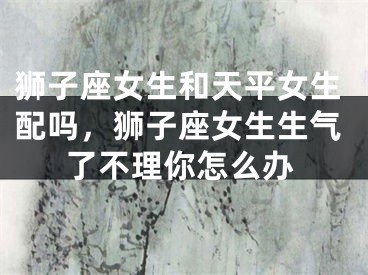 狮子座女生和天平女生配吗，狮子座女生生气了不理你怎么办